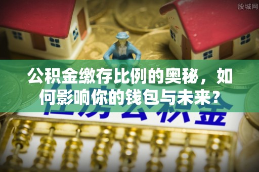 南票公积金缴存比例的奥秘，如何影响你的钱包与未来？