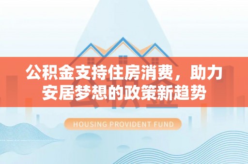 南票公积金支持住房消费，助力安居梦想的政策新趋势