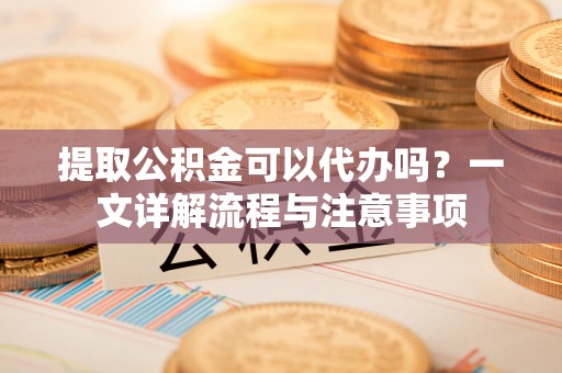 南票提取公积金可以代办吗？一文详解流程与注意事项