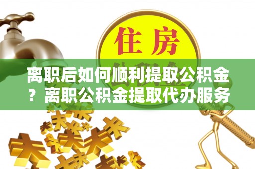 南票离职后如何顺利提取公积金？离职公积金提取代办服务帮你搞定！