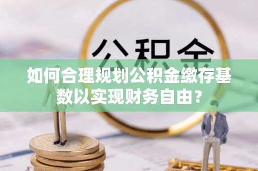 南票如何合理规划公积金缴存基数以实现财务自由？