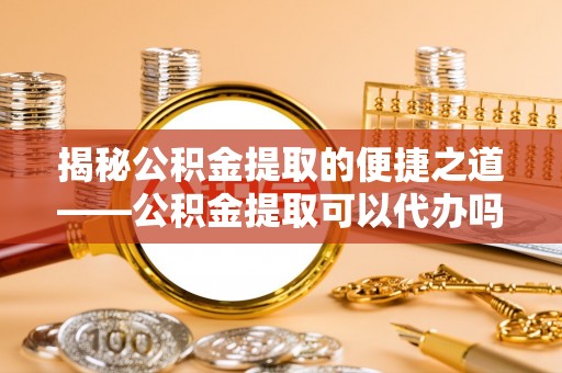 南票揭秘公积金提取的便捷之道——公积金提取可以代办吗？