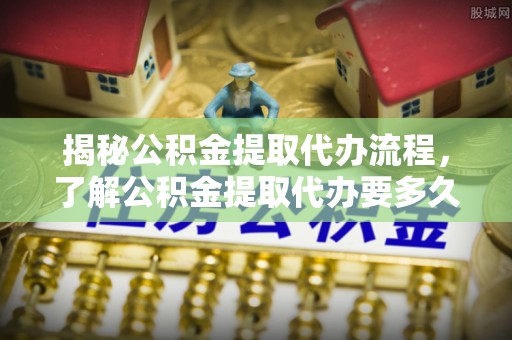 南票揭秘公积金提取代办流程，了解公积金提取代办要多久的关键因素