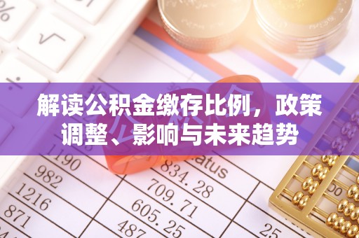 南票解读公积金缴存比例，政策调整、影响与未来趋势