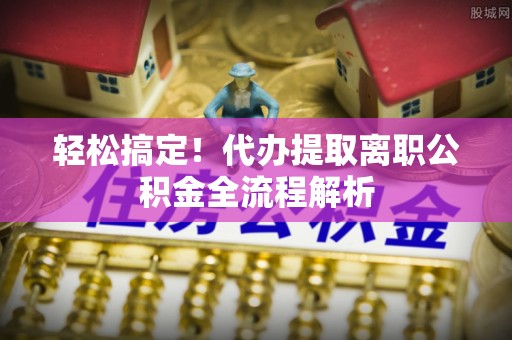南票轻松搞定！代办提取离职公积金全流程解析