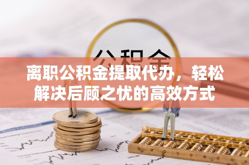 南票离职公积金提取代办，轻松解决后顾之忧的高效方式
