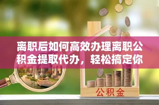 南票离职后如何高效办理离职公积金提取代办，轻松搞定你的公积金