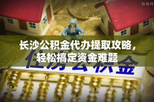 南票长沙公积金代办提取攻略，轻松搞定资金难题