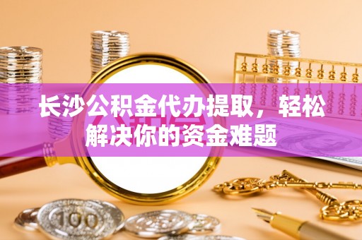 南票长沙公积金代办提取，轻松解决你的资金难题