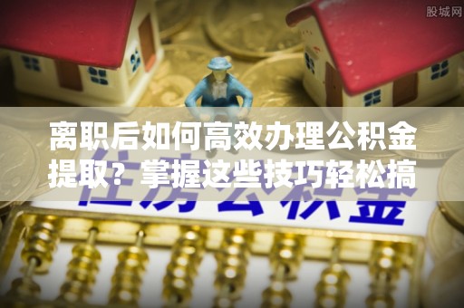 南票离职后如何高效办理公积金提取？掌握这些技巧轻松搞定
