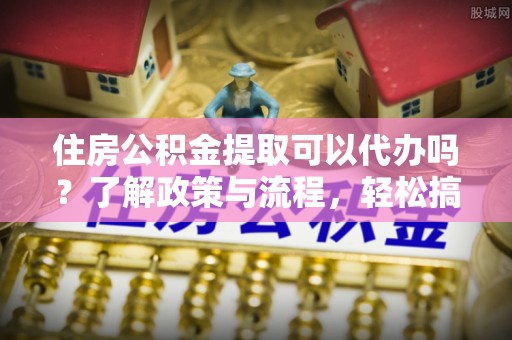 南票住房公积金提取可以代办吗？了解政策与流程，轻松搞定公积金提取