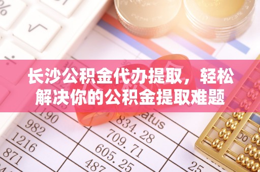 南票长沙公积金代办提取，轻松解决你的公积金提取难题