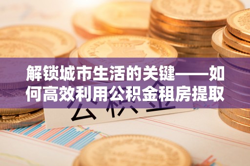 南票解锁城市生活的关键——如何高效利用公积金租房提取实现居住自由