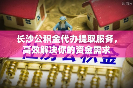 南票长沙公积金代办提取服务，高效解决你的资金需求