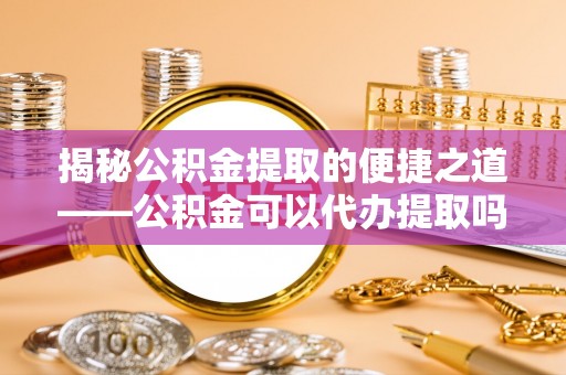 南票揭秘公积金提取的便捷之道——公积金可以代办提取吗？
