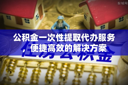 南票公积金一次性提取代办服务，便捷高效的解决方案
